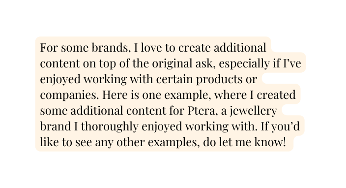 For some brands I love to create additional content on top of the original ask especially if I ve enjoyed working with certain products or companies Here is one example where I created some additional content for Ptera a jewellery brand I thoroughly enjoyed working with If you d like to see any other examples do let me know